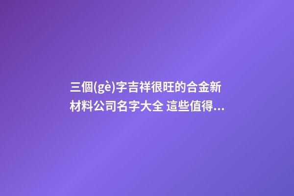 三個(gè)字吉祥很旺的合金新材料公司名字大全 這些值得參考
